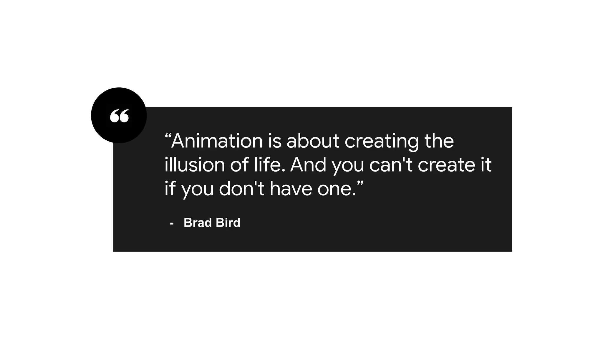 “To think creatively, we must be
able to look afresh at what we
normally take for granted”
- George Keller
“Animation is about creating the
illusion of life. And you can't create it
if you don't have one.”
- Brad Bird
 