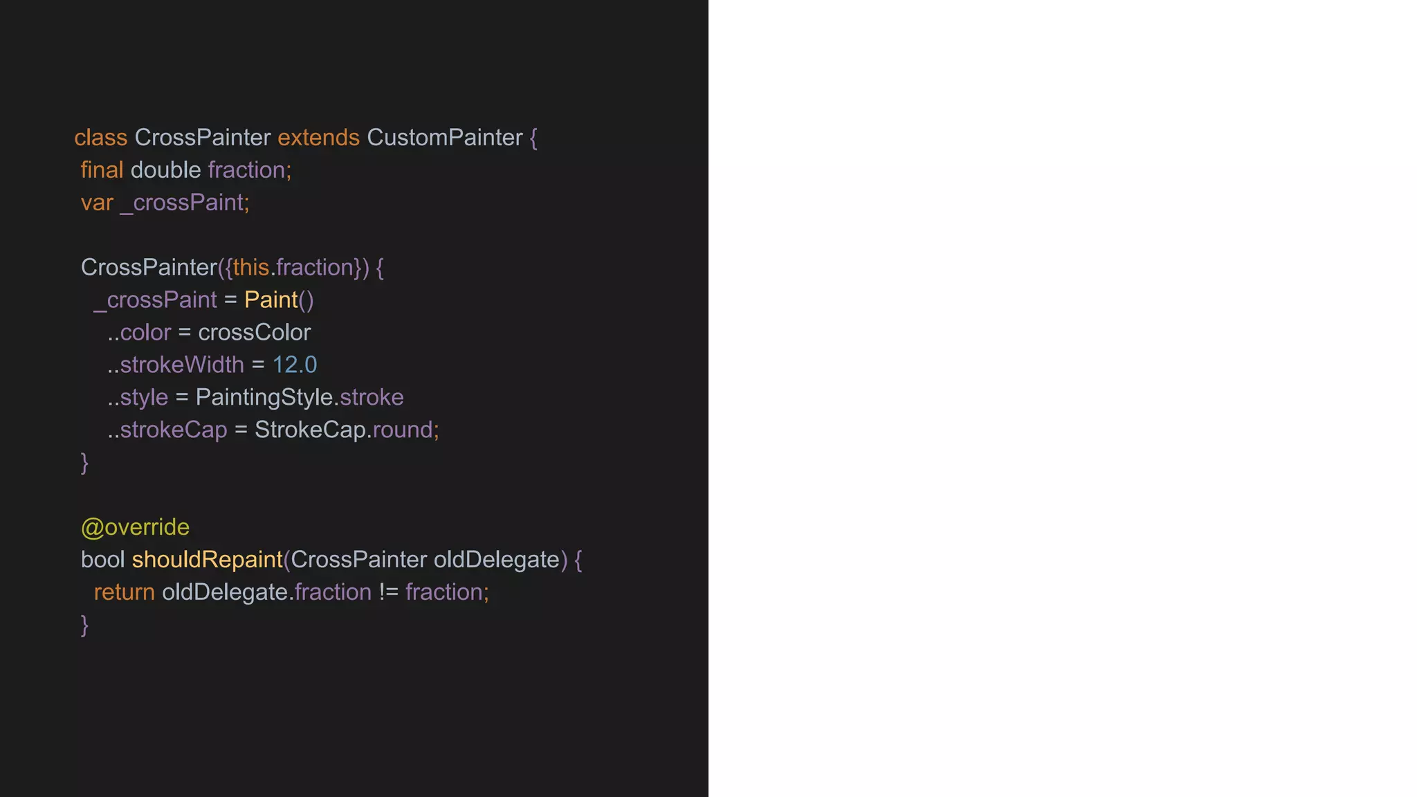 class CrossPainter extends CustomPainter {
final double fraction;
var _crossPaint;
CrossPainter({this.fraction}) {
_crossPaint = Paint()
..color = crossColor
..strokeWidth = 12.0
..style = PaintingStyle.stroke
..strokeCap = StrokeCap.round;
}
@override
bool shouldRepaint(CrossPainter oldDelegate) {
return oldDelegate.fraction != fraction;
}
 