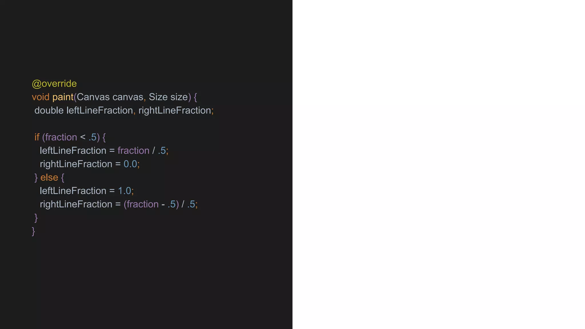 @override
void paint(Canvas canvas, Size size) {
double leftLineFraction, rightLineFraction;
if (fraction < .5) {
leftLineFraction = fraction / .5;
rightLineFraction = 0.0;
} else {
leftLineFraction = 1.0;
rightLineFraction = (fraction - .5) / .5;
}
}
 