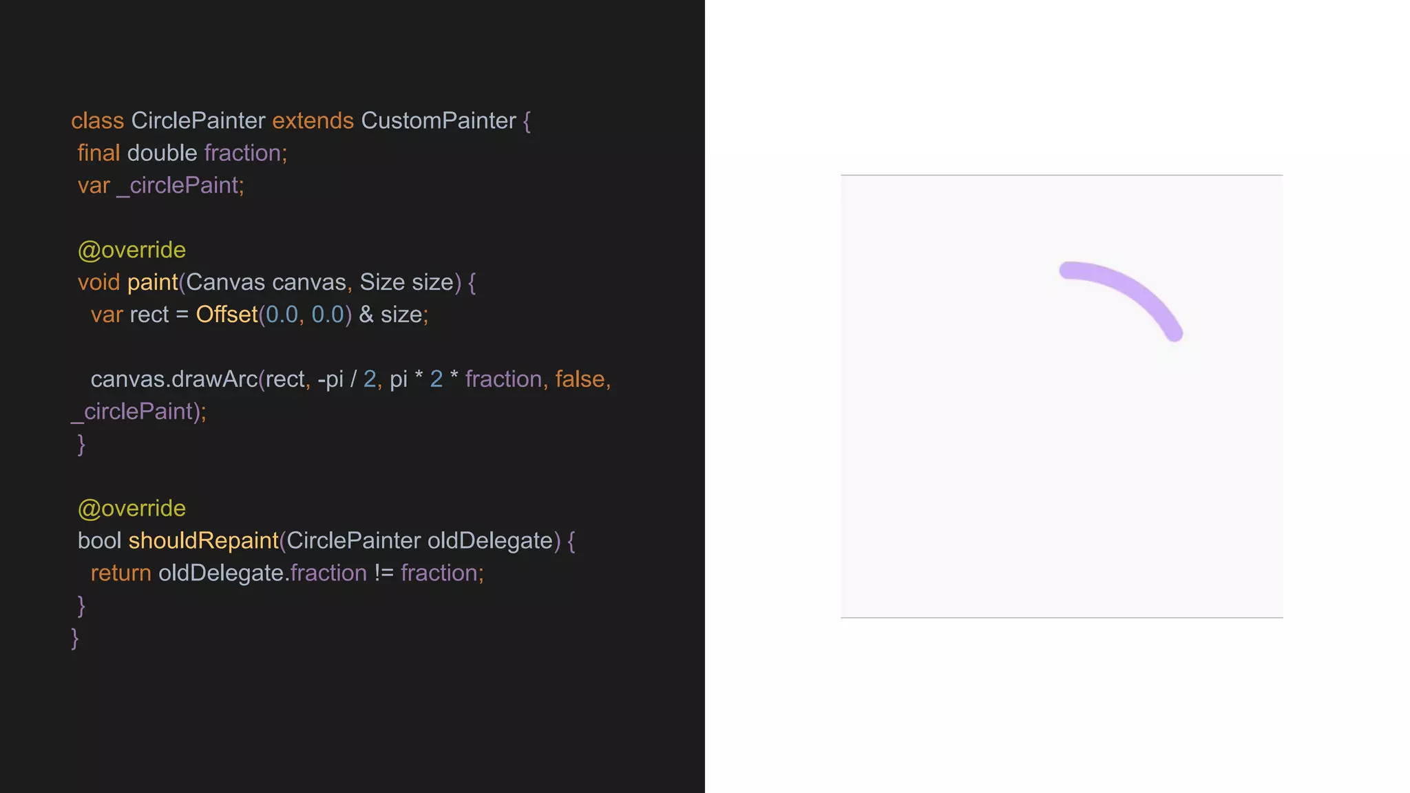 class CirclePainter extends CustomPainter {
final double fraction;
var _circlePaint;
@override
void paint(Canvas canvas, Size size) {
var rect = Offset(0.0, 0.0) & size;
canvas.drawArc(rect, -pi / 2, pi * 2 * fraction, false,
_circlePaint);
}
@override
bool shouldRepaint(CirclePainter oldDelegate) {
return oldDelegate.fraction != fraction;
}
}
 