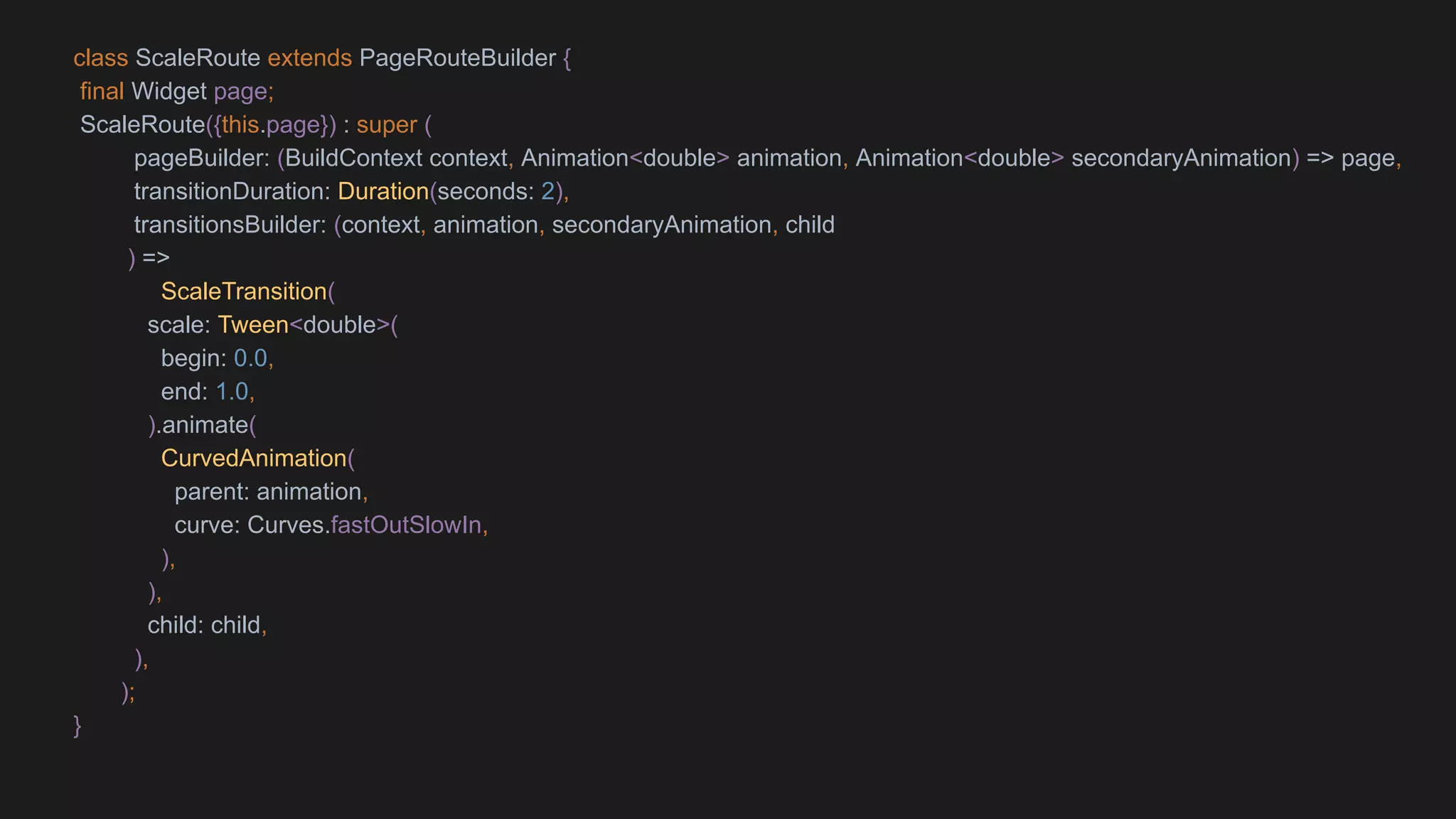 class ScaleRoute extends PageRouteBuilder {
final Widget page;
ScaleRoute({this.page}) : super (
pageBuilder: (BuildContext context, Animation<double> animation, Animation<double> secondaryAnimation) => page,
transitionDuration: Duration(seconds: 2),
transitionsBuilder: (context, animation, secondaryAnimation, child
) =>
ScaleTransition(
scale: Tween<double>(
begin: 0.0,
end: 1.0,
).animate(
CurvedAnimation(
parent: animation,
curve: Curves.fastOutSlowIn,
),
),
child: child,
),
);
}
 