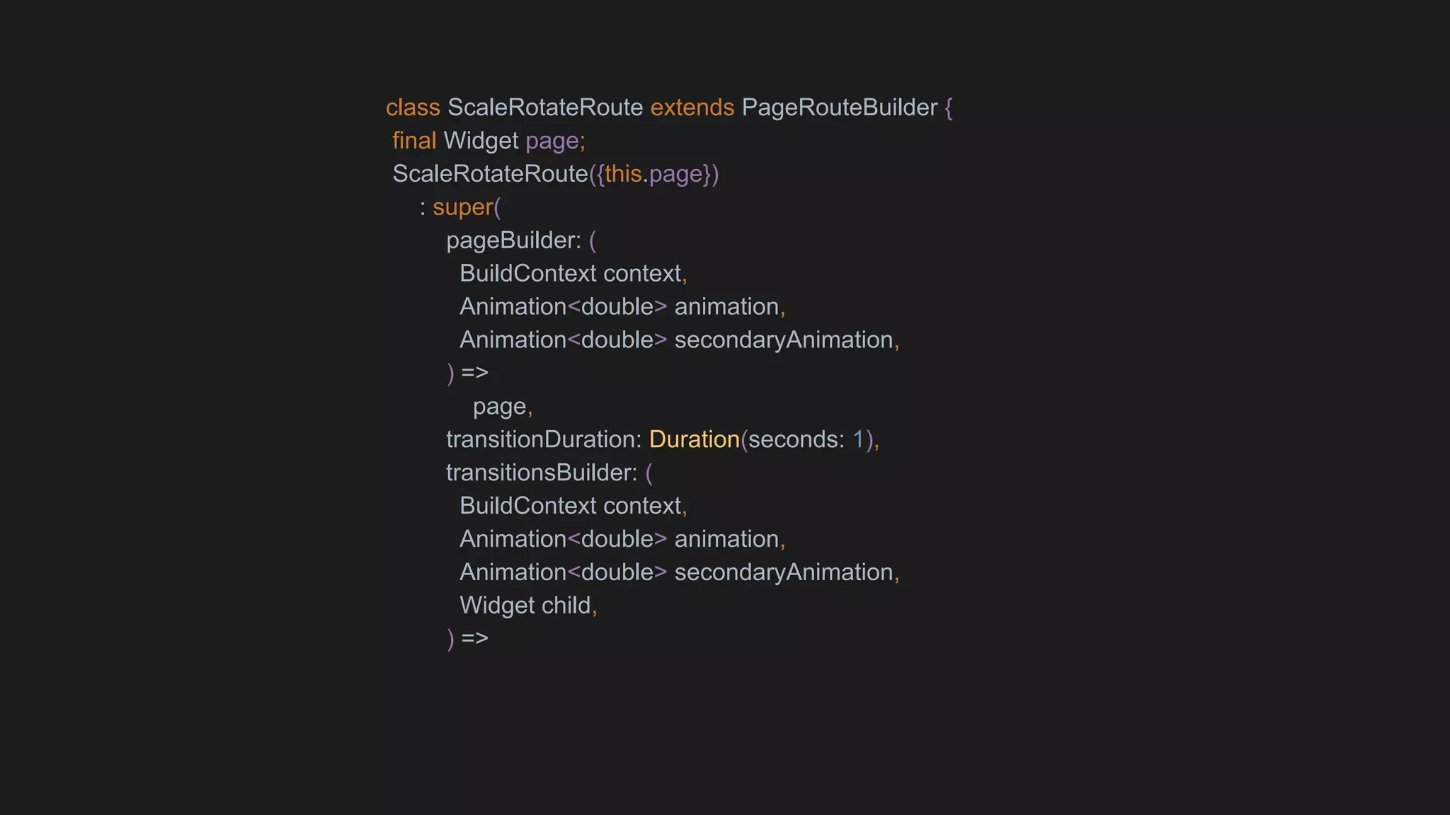 class ScaleRotateRoute extends PageRouteBuilder {
final Widget page;
ScaleRotateRoute({this.page})
: super(
pageBuilder: (
BuildContext context,
Animation<double> animation,
Animation<double> secondaryAnimation,
) =>
page,
transitionDuration: Duration(seconds: 1),
transitionsBuilder: (
BuildContext context,
Animation<double> animation,
Animation<double> secondaryAnimation,
Widget child,
) =>
 
