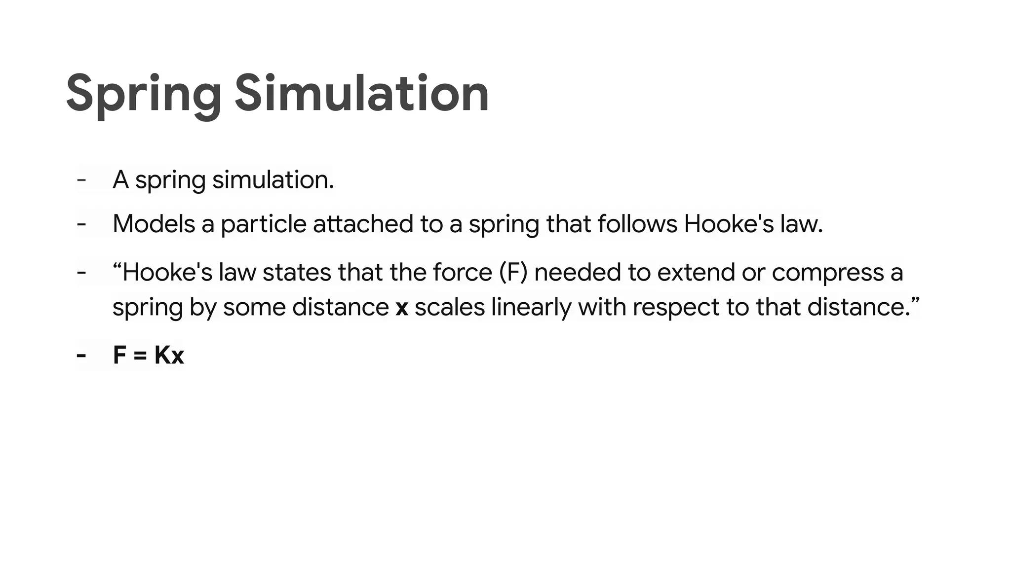 Spring Simulation
- A spring simulation.
- Models a particle attached to a spring that follows Hooke's law.
- “Hooke's law states that the force (F) needed to extend or compress a
spring by some distance x scales linearly with respect to that distance.”
- F = Kx
 
