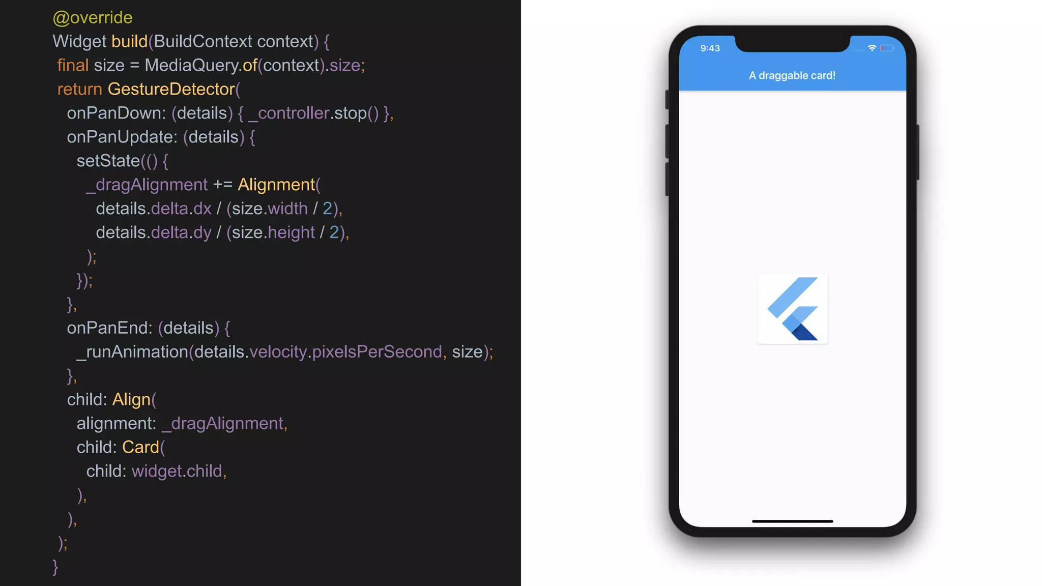 @override
Widget build(BuildContext context) {
final size = MediaQuery.of(context).size;
return GestureDetector(
onPanDown: (details) { _controller.stop() },
onPanUpdate: (details) {
setState(() {
_dragAlignment += Alignment(
details.delta.dx / (size.width / 2),
details.delta.dy / (size.height / 2),
);
});
},
onPanEnd: (details) {
_runAnimation(details.velocity.pixelsPerSecond, size);
},
child: Align(
alignment: _dragAlignment,
child: Card(
child: widget.child,
),
),
);
}
 