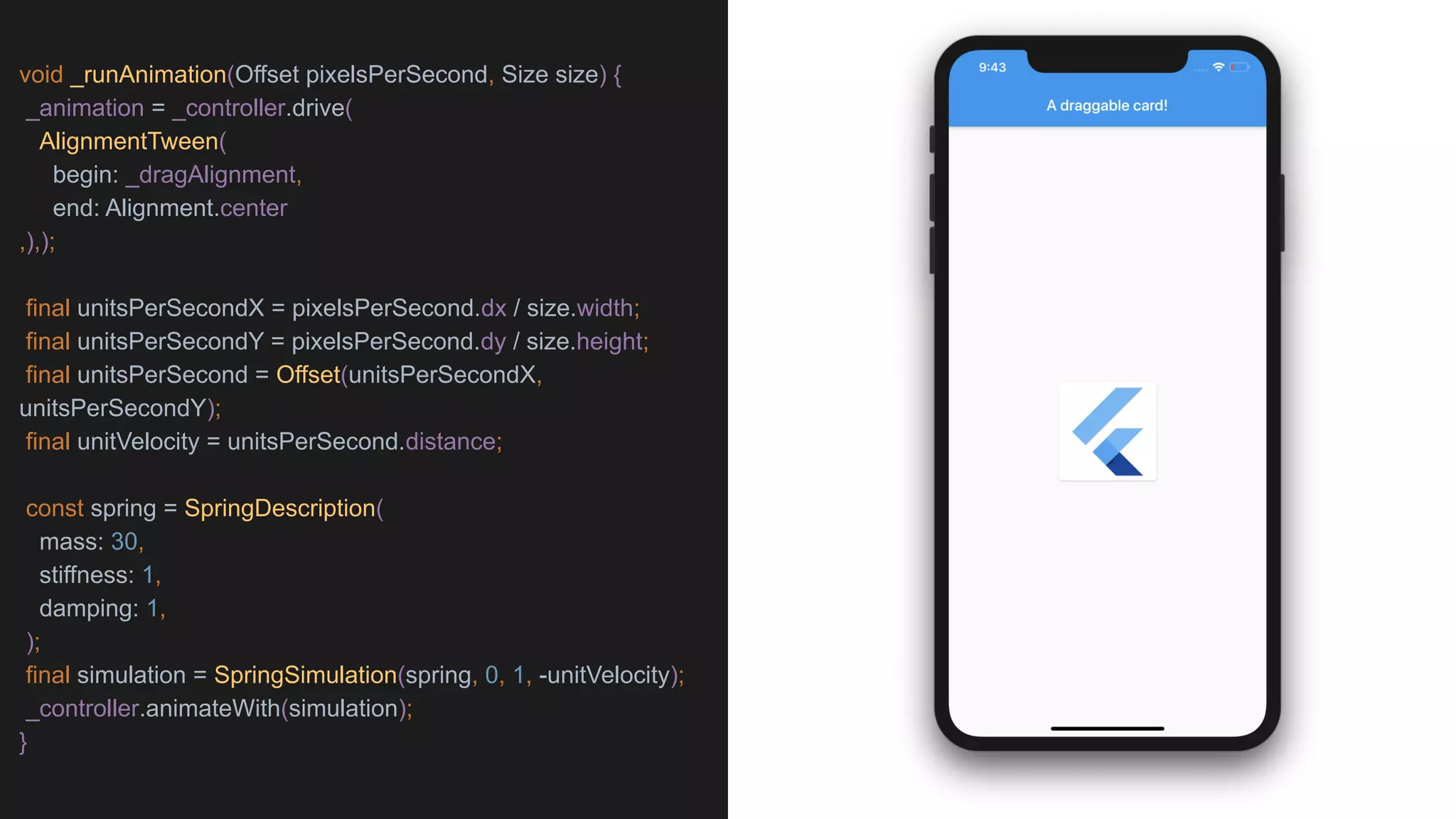 void _runAnimation(Offset pixelsPerSecond, Size size) {
_animation = _controller.drive(
AlignmentTween(
begin: _dragAlignment,
end: Alignment.center
,),);
final unitsPerSecondX = pixelsPerSecond.dx / size.width;
final unitsPerSecondY = pixelsPerSecond.dy / size.height;
final unitsPerSecond = Offset(unitsPerSecondX,
unitsPerSecondY);
final unitVelocity = unitsPerSecond.distance;
const spring = SpringDescription(
mass: 30,
stiffness: 1,
damping: 1,
);
final simulation = SpringSimulation(spring, 0, 1, -unitVelocity);
_controller.animateWith(simulation);
}
 