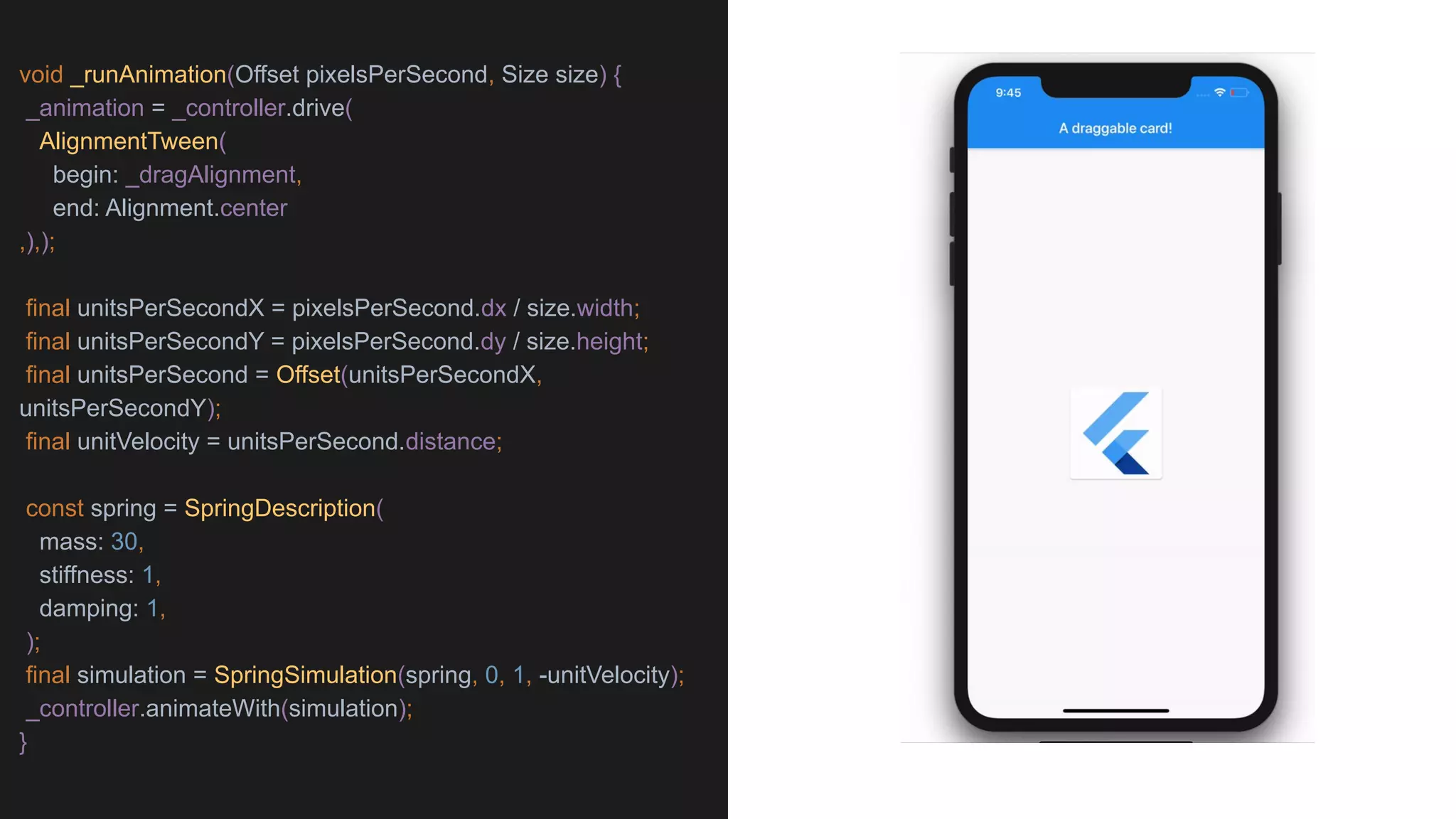void _runAnimation(Offset pixelsPerSecond, Size size) {
_animation = _controller.drive(
AlignmentTween(
begin: _dragAlignment,
end: Alignment.center
,),);
final unitsPerSecondX = pixelsPerSecond.dx / size.width;
final unitsPerSecondY = pixelsPerSecond.dy / size.height;
final unitsPerSecond = Offset(unitsPerSecondX,
unitsPerSecondY);
final unitVelocity = unitsPerSecond.distance;
const spring = SpringDescription(
mass: 30,
stiffness: 1,
damping: 1,
);
final simulation = SpringSimulation(spring, 0, 1, -unitVelocity);
_controller.animateWith(simulation);
}
 