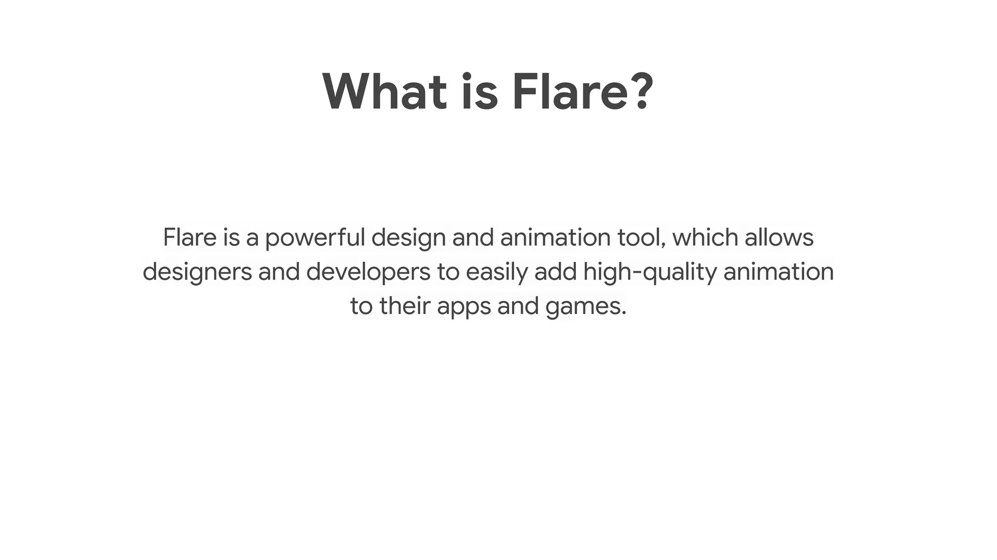 What is Flare?
Flare is a powerful design and animation tool, which allows
designers and developers to easily add high-quality animation
to their apps and games.
 