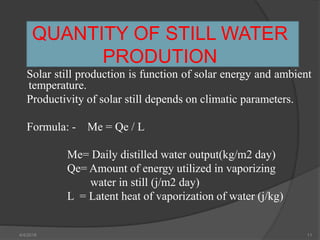 QUANTITY OF STILL WATER
PRODUTION
Solar still production is function of solar energy and ambient
temperature.
Productivity of solar still depends on climatic parameters.
Formula: - Me = Qe / L
Me= Daily distilled water output(kg/m2 day)
Qe= Amount of energy utilized in vaporizing
water in still (j/m2 day)
L = Latent heat of vaporization of water (j/kg)
4/4/2018 11
 
