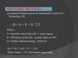 ANOTHER METHOD:-
An empirical relation given by Schumacher Center For
Technology UK.
Q = A × E × G / 2.3
Where ;
A= Aperture area of the still ; 1 meter square
E= Efficiency of the still ; usually taken as 50%
G= Global radiation energy ;18MJ/m2
Q=1 ×0.5 ×18.0 / 2.3 = 3.91
Daily output = 3.91 liters/meter square/day.
4/4/2018 12
 