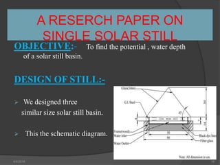 A RESERCH PAPER ON
SINGLE SOLAR STILL
OBJECTIVE:- To find the potential , water depth
of a solar still basin.
DESIGN OF STILL:-
 We designed three
similar size solar still basin.
 This the schematic diagram.
4/4/2018 16
 