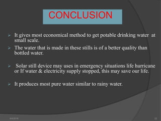 CONCLUSION
 It gives most economical method to get potable drinking water at
small scale.st
 The water that is made in these stills is of a better quality than
bottled water.
 Solar still device may uses in emergency situations life hurricane
or If water & electricity supply stopped, this may save our life.
 It produces most pure water similar to rainy water.
4/4/2018 22
 