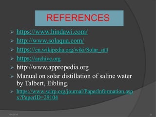 REFERENCES
 https://www.hindawi.com/
 http://www.solaqua.com/
 https://en.wikipedia.org/wiki/Solar_still
 https://archive.org
 http://www.appropedia.org
 Manual on solar distillation of saline water
by Talbert, Eibling.
 https://www.scirp.org/journal/PaperInformation.asp
x?PaperID=29104
4/4/2018 23
 