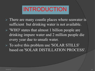 INTRODUCTION
 There are many coastle places where seawater is
sufficient but drinking water is not available.
 'WHO' states that almost 1 billion people are
drinking impure water and 2 million people die
every year due to unsafe water.
 To solve this problem use 'SOLAR STILLS'
based on 'SOLAR DISTILLATION PROCESS'.
4/4/2018 33
 