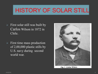 HISTORY OF SOLAR STILL
 First solar still was built by
Carlos Wilson in 1872 in
Chile.
 First time mass production
of 2,00,000 plastic stills by
U.S. navy during second
world war.
4/4/2018 4
 