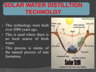 SOLAR WATER DISTILLTION
TECHNOLGY
 This technology were built
over 2000 years ago.
 This is used where there is
no local source of fresh
water.
 This process is mimic of
the natural process of rain
formation.
4/4/2018 5
 
