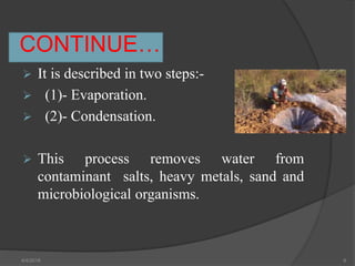 CONTINUE…
 It is described in two steps:-
 (1)- Evaporation.
 (2)- Condensation.
 This process removes water from
contaminant salts, heavy metals, sand and
microbiological organisms.
4/4/2018 6
 