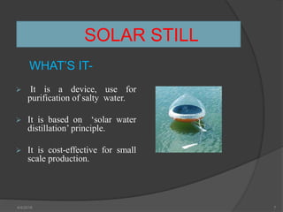 SOLAR STILL
WHAT’S IT-
 It is a device, use for
purification of salty water.
 It is based on ‘solar water
distillation’ principle.
 It is cost-effective for small
scale production.
4/4/2018 7
 