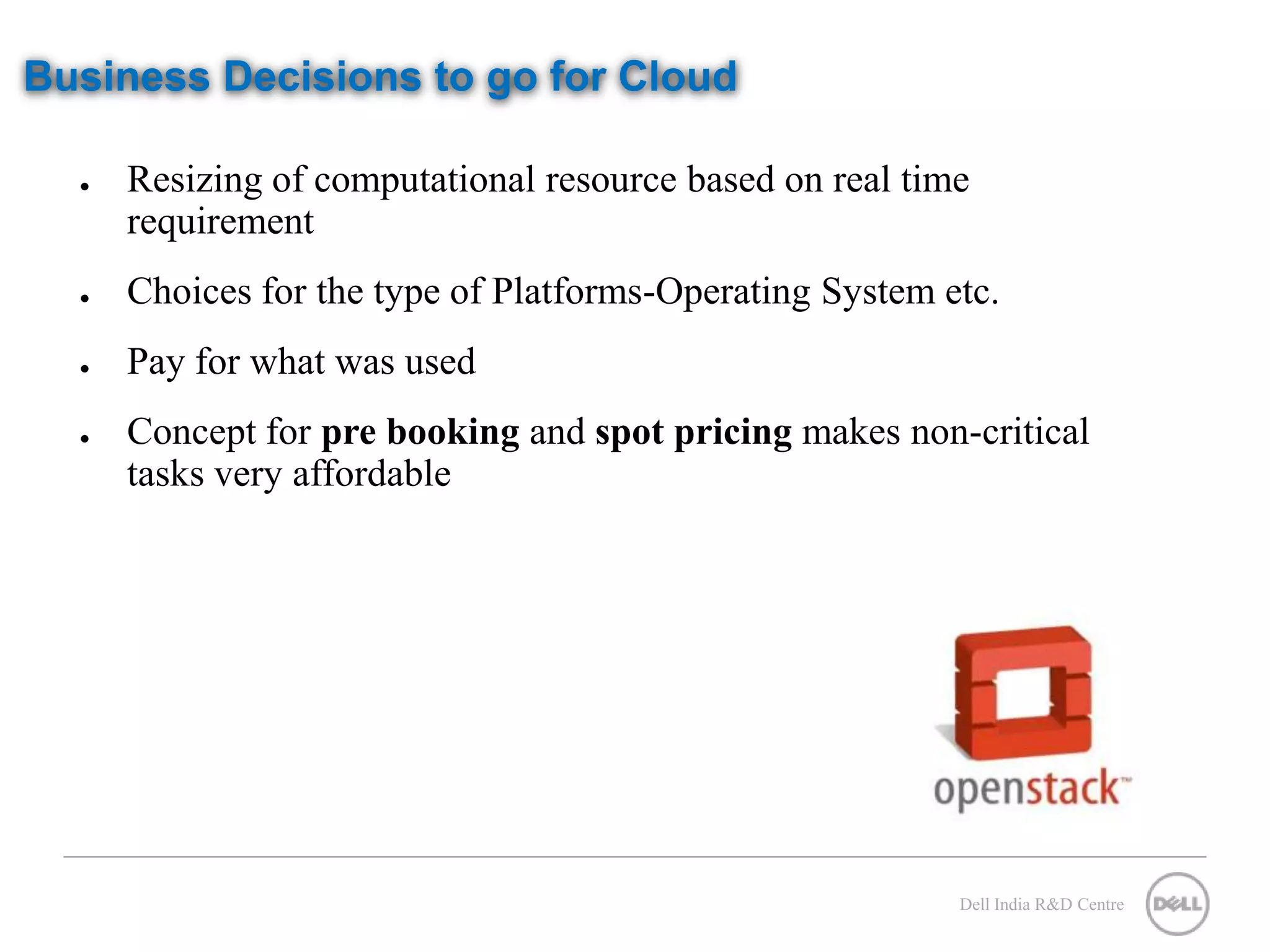 Business Decisions to go for Cloud ● Resizing of computational resource based on real time requirement ● Choices for the type of Platforms-Operating System etc. ● Pay for what was used ● Concept for pre booking and spot pricing makes non-critical tasks very affordable Dell India R&D Centre 