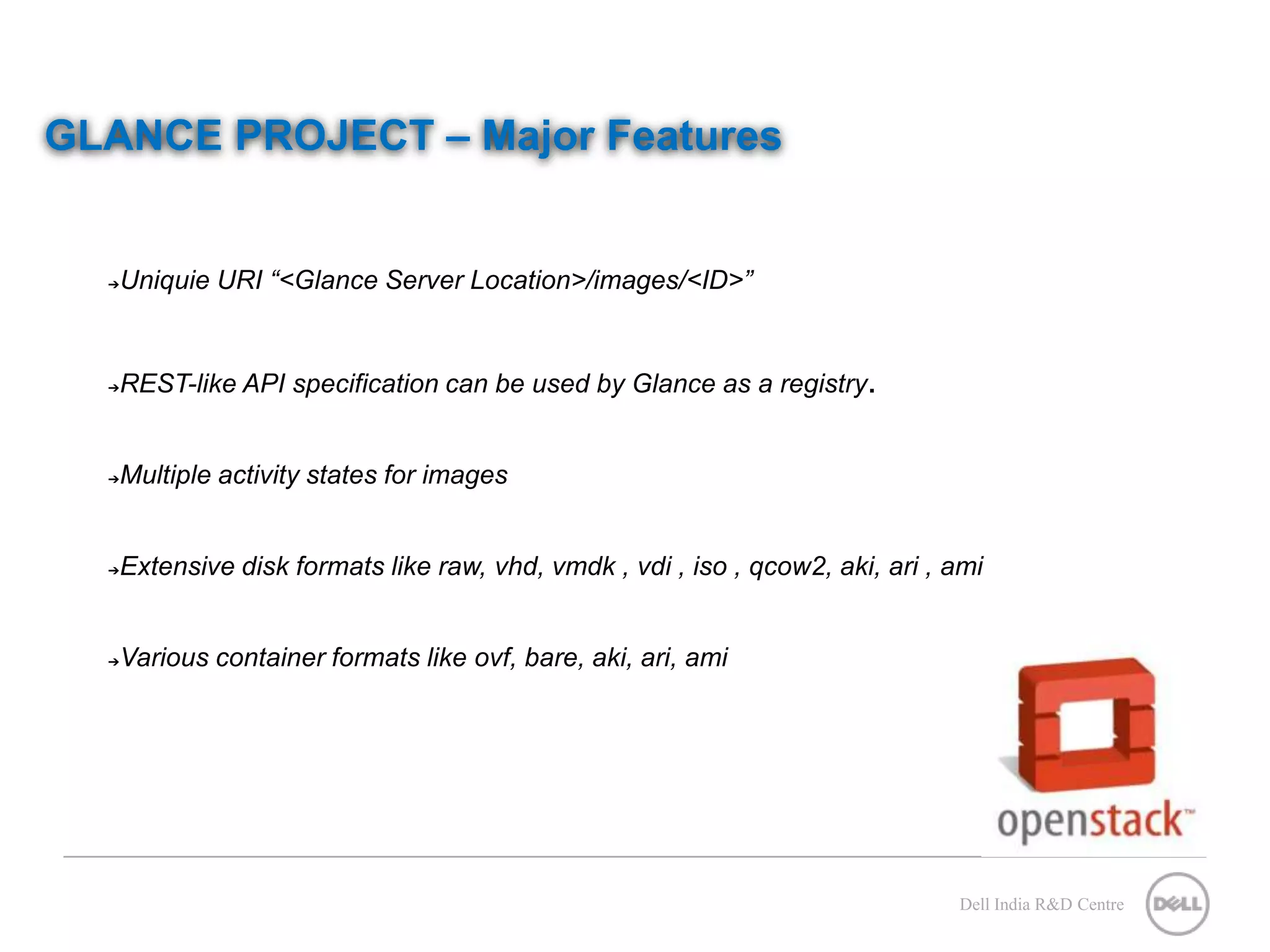GLANCE PROJECT – Major Features ➔Uniquie URI “<Glance Server Location>/images/<ID>” ➔REST-like API specification can be used by Glance as a registry. ➔Multiple activity states for images ➔Extensive disk formats like raw, vhd, vmdk , vdi , iso , qcow2, aki, ari , ami ➔Various container formats like ovf, bare, aki, ari, ami Dell India R&D Centre 