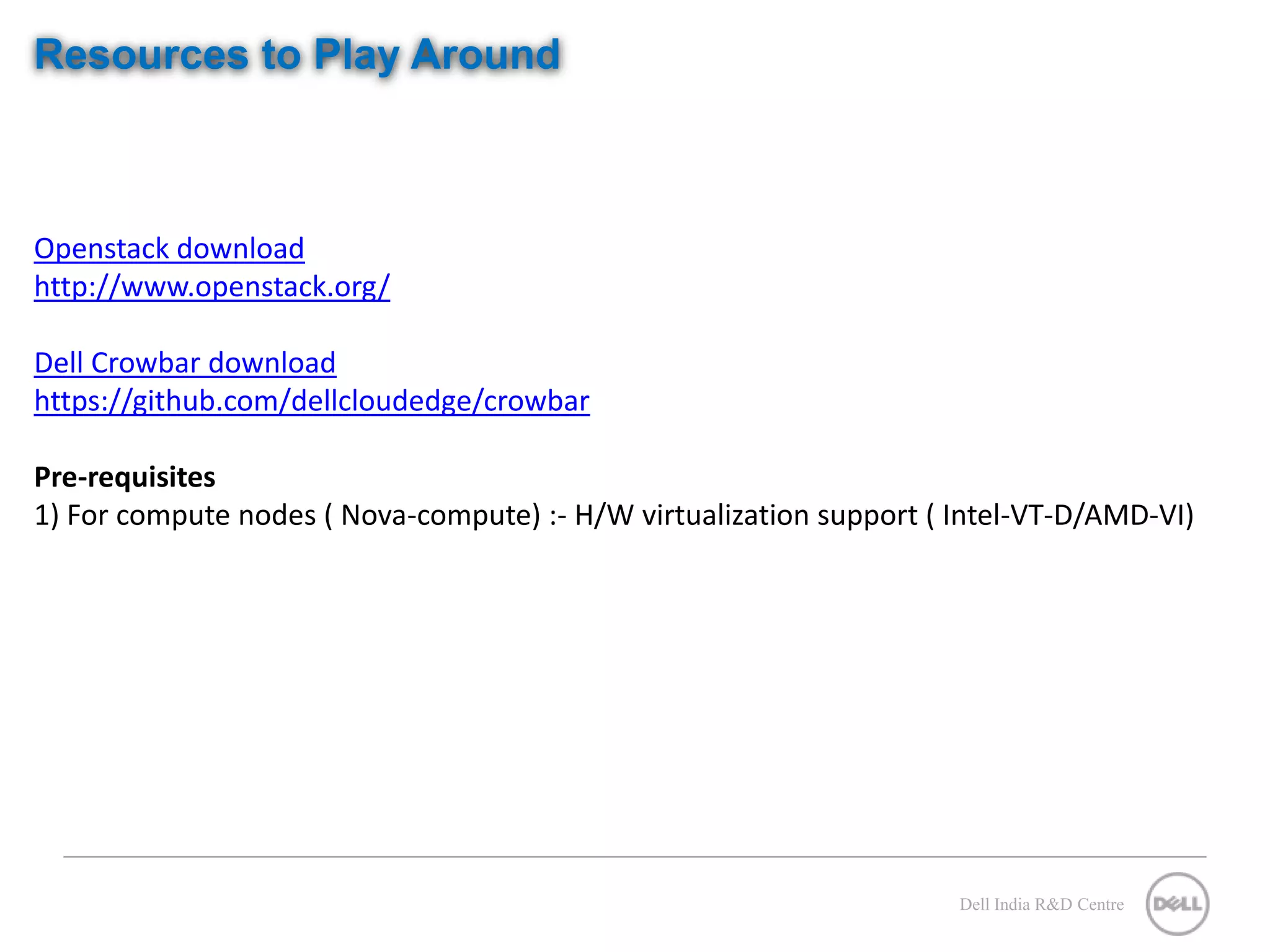 Resources to Play Around Openstack download http://www.openstack.org/ Dell Crowbar download https://github.com/dellcloudedge/crowbar Pre-requisites 1) For compute nodes ( Nova-compute) :- H/W virtualization support ( Intel-VT-D/AMD-VI) Dell India R&D Centre 