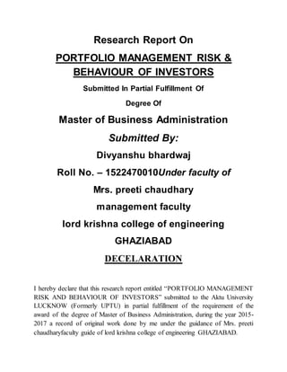Research Report On
PORTFOLIO MANAGEMENT RISK &
BEHAVIOUR OF INVESTORS
Submitted In Partial Fulfillment Of
Degree Of
Master of Business Administration
Submitted By:
Divyanshu bhardwaj
Roll No. – 1522470010Under faculty of
Mrs. preeti chaudhary
management faculty
lord krishna college of engineering
GHAZIABAD
DECELARATION
I hereby declare that this research report entitled “PORTFOLIO MANAGEMENT
RISK AND BEHAVIOUR OF INVESTORS” submitted to the Aktu University
LUCKNOW (Formerly UPTU) in partial fulfillment of the requirement of the
award of the degree of Master of Business Administration, during the year 2015-
2017 a record of original work done by me under the guidance of Mrs. preeti
chaudharyfaculty guide of lord krishna college of engineering GHAZIABAD.
 