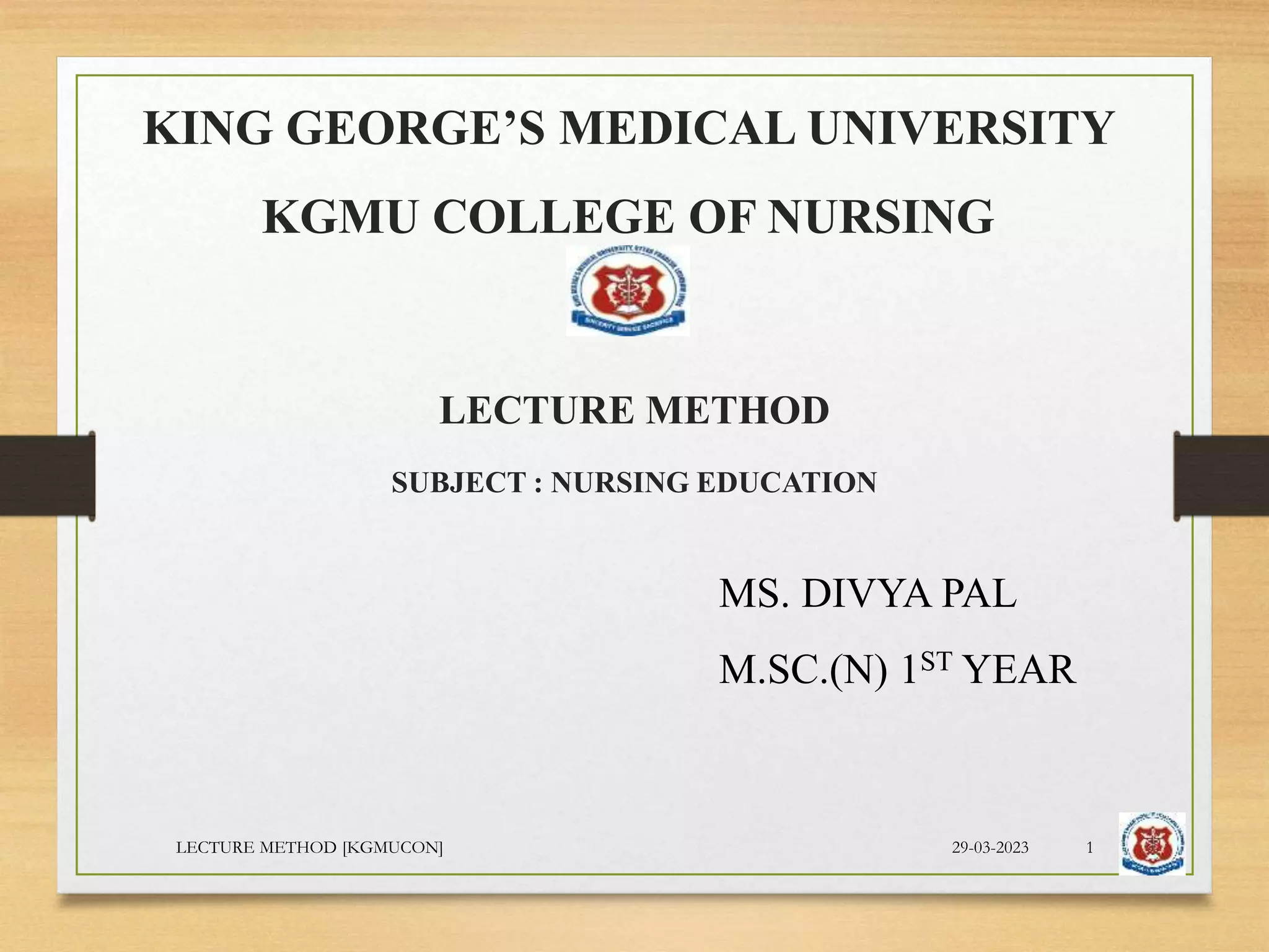KING GEORGE’S MEDICAL UNIVERSITY
KGMU COLLEGE OF NURSING
LECTURE METHOD
SUBJECT : NURSING EDUCATION
MS. DIVYA PAL
M.SC.(N) 1ST YEAR
29-03-2023
LECTURE METHOD [KGMUCON] 1
 