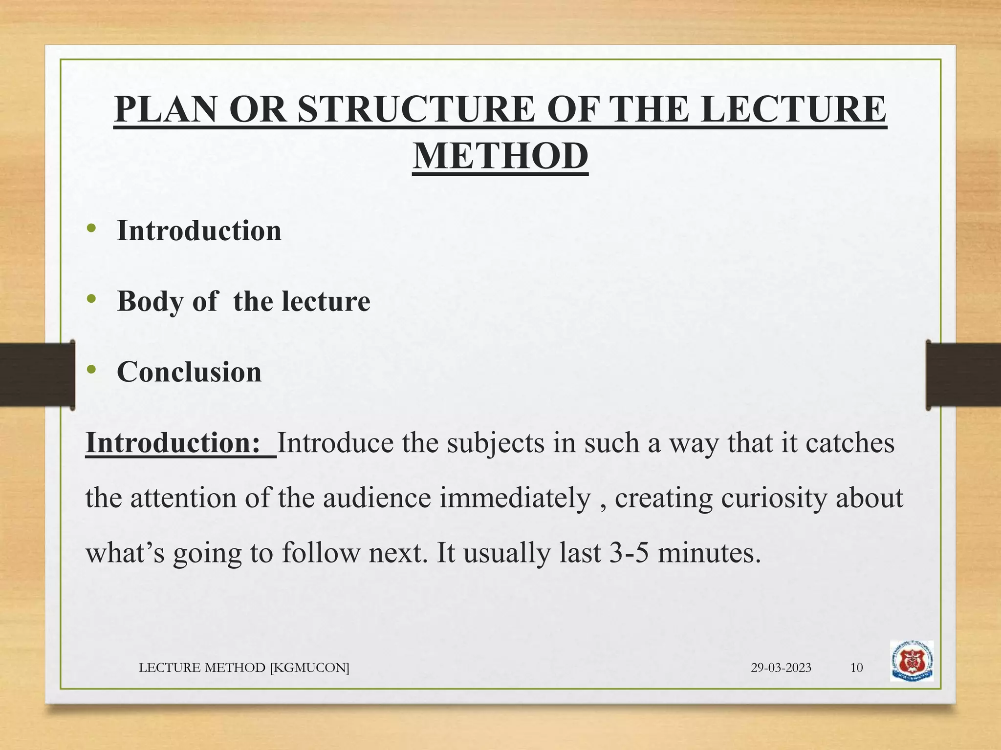 PLAN OR STRUCTURE OF THE LECTURE
METHOD
• Introduction
• Body of the lecture
• Conclusion
Introduction: Introduce the subjects in such a way that it catches
the attention of the audience immediately , creating curiosity about
what’s going to follow next. It usually last 3-5 minutes.
29-03-2023
LECTURE METHOD [KGMUCON] 10
 