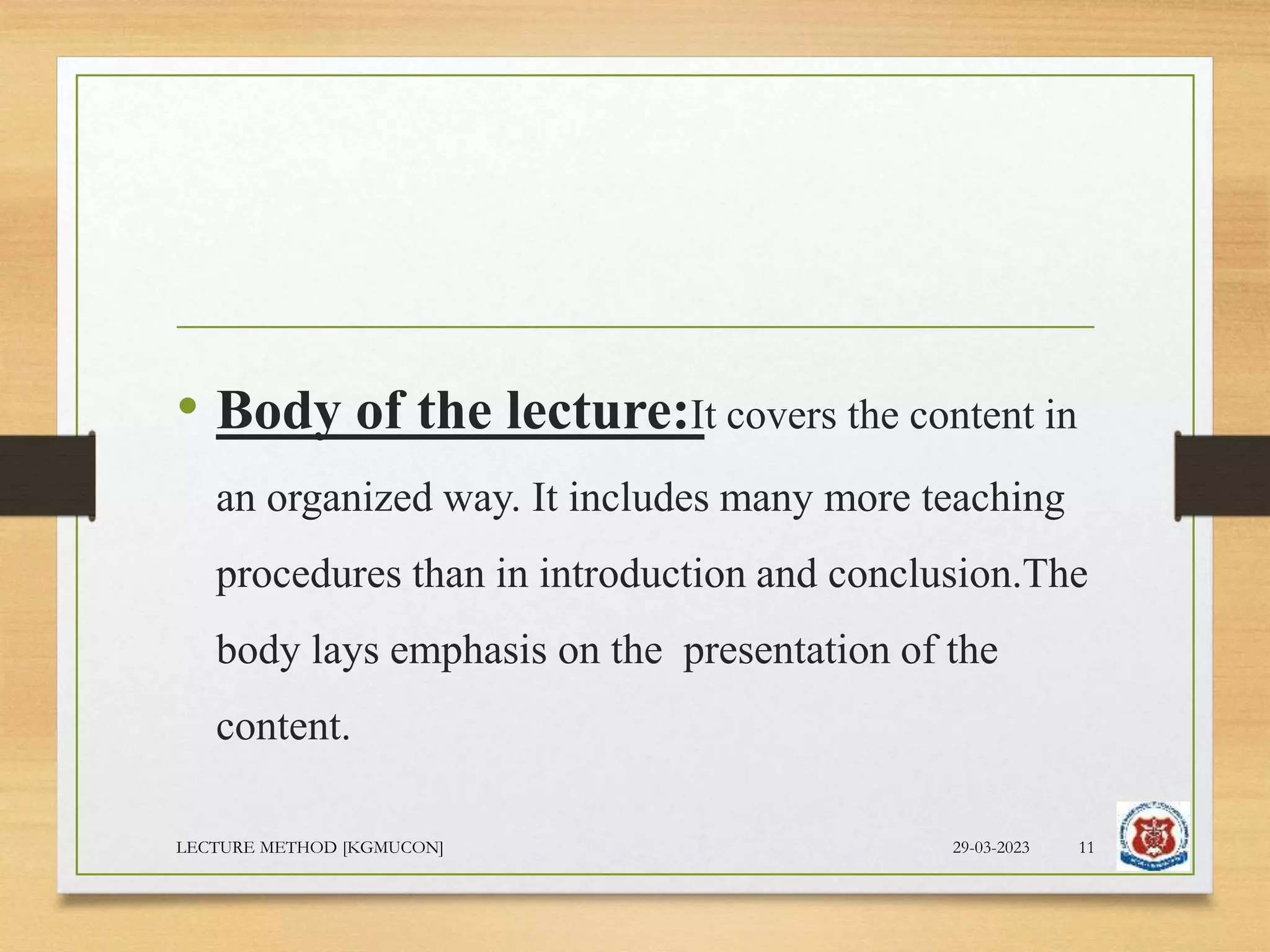 • Body of the lecture:It covers the content in
an organized way. It includes many more teaching
procedures than in introduction and conclusion.The
body lays emphasis on the presentation of the
content.
29-03-2023
LECTURE METHOD [KGMUCON] 11
 