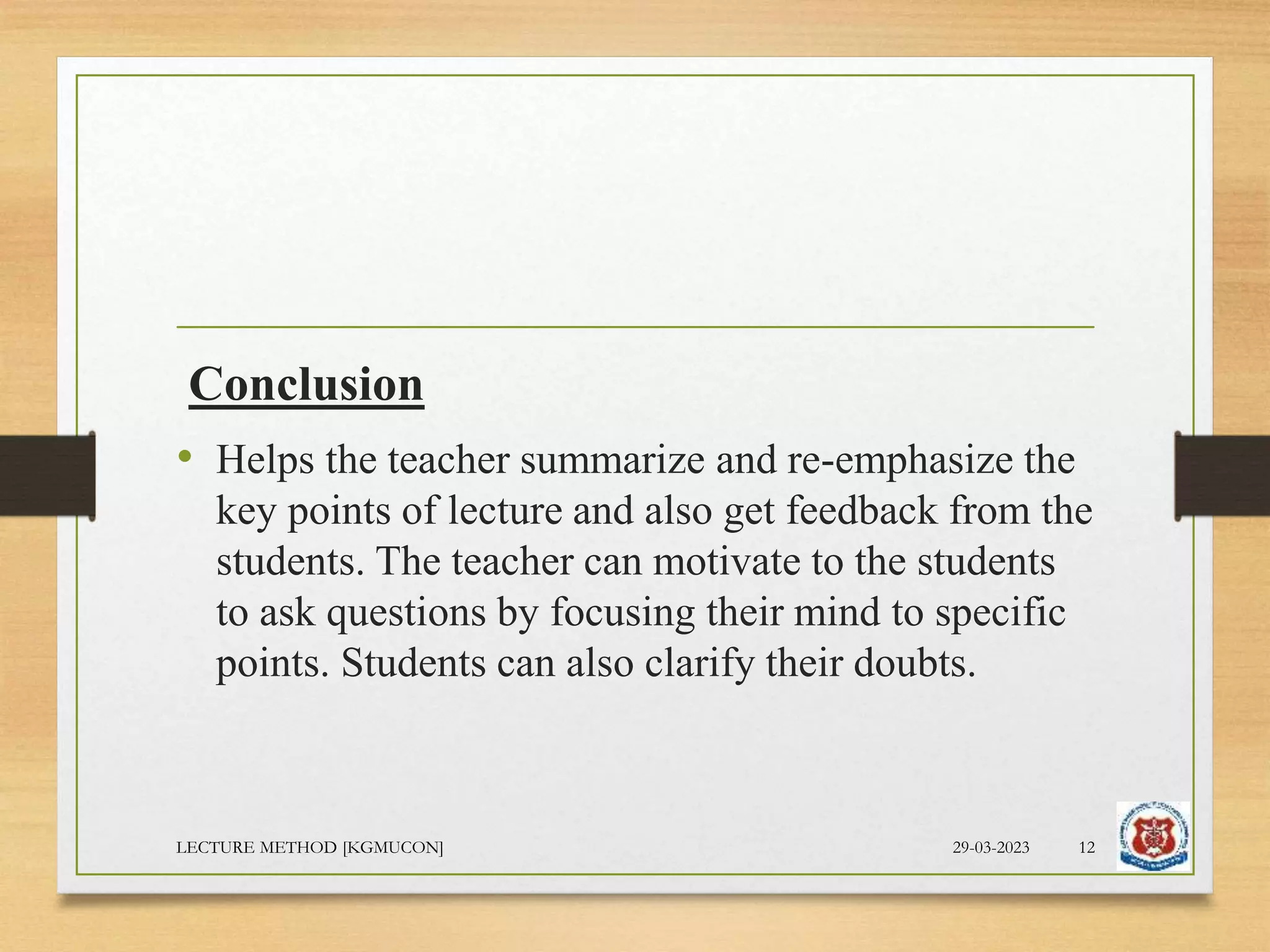 Conclusion
• Helps the teacher summarize and re-emphasize the
key points of lecture and also get feedback from the
students. The teacher can motivate to the students
to ask questions by focusing their mind to specific
points. Students can also clarify their doubts.
29-03-2023
LECTURE METHOD [KGMUCON] 12
 