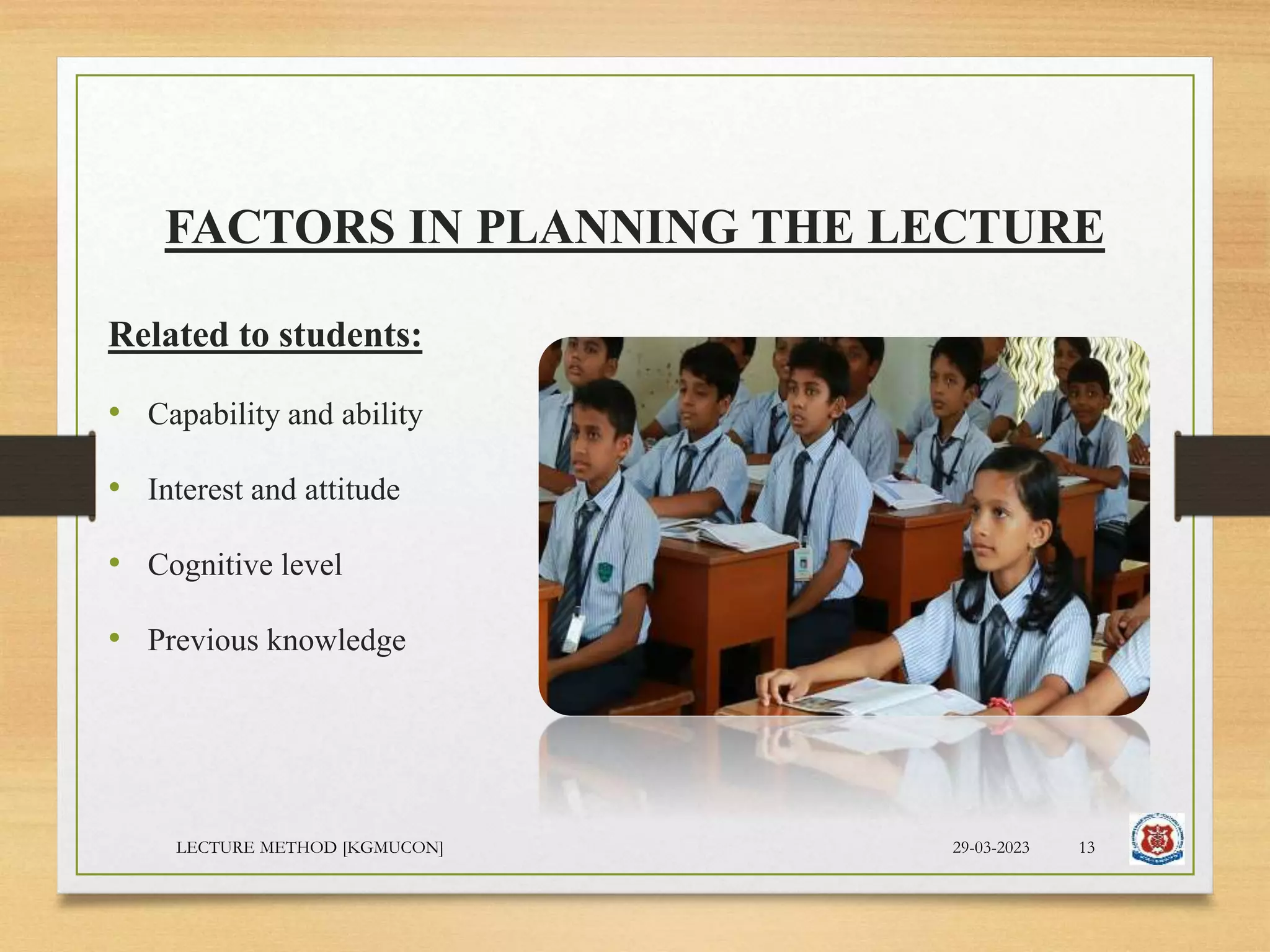 FACTORS IN PLANNING THE LECTURE
Related to students:
• Capability and ability
• Interest and attitude
• Cognitive level
• Previous knowledge
29-03-2023
LECTURE METHOD [KGMUCON] 13
 