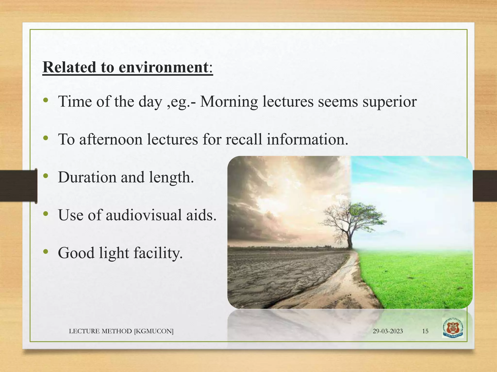 Related to environment:
• Time of the day ,eg.- Morning lectures seems superior
• To afternoon lectures for recall information.
• Duration and length.
• Use of audiovisual aids.
• Good light facility.
29-03-2023
LECTURE METHOD [KGMUCON] 15
 