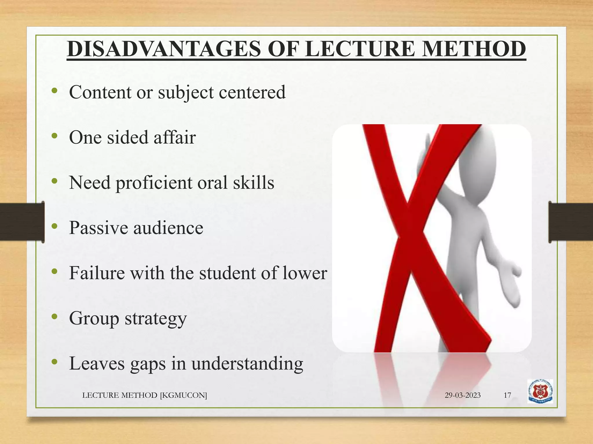 DISADVANTAGES OF LECTURE METHOD
• Content or subject centered
• One sided affair
• Need proficient oral skills
• Passive audience
• Failure with the student of lower class
• Group strategy
• Leaves gaps in understanding
29-03-2023
LECTURE METHOD [KGMUCON] 17
 