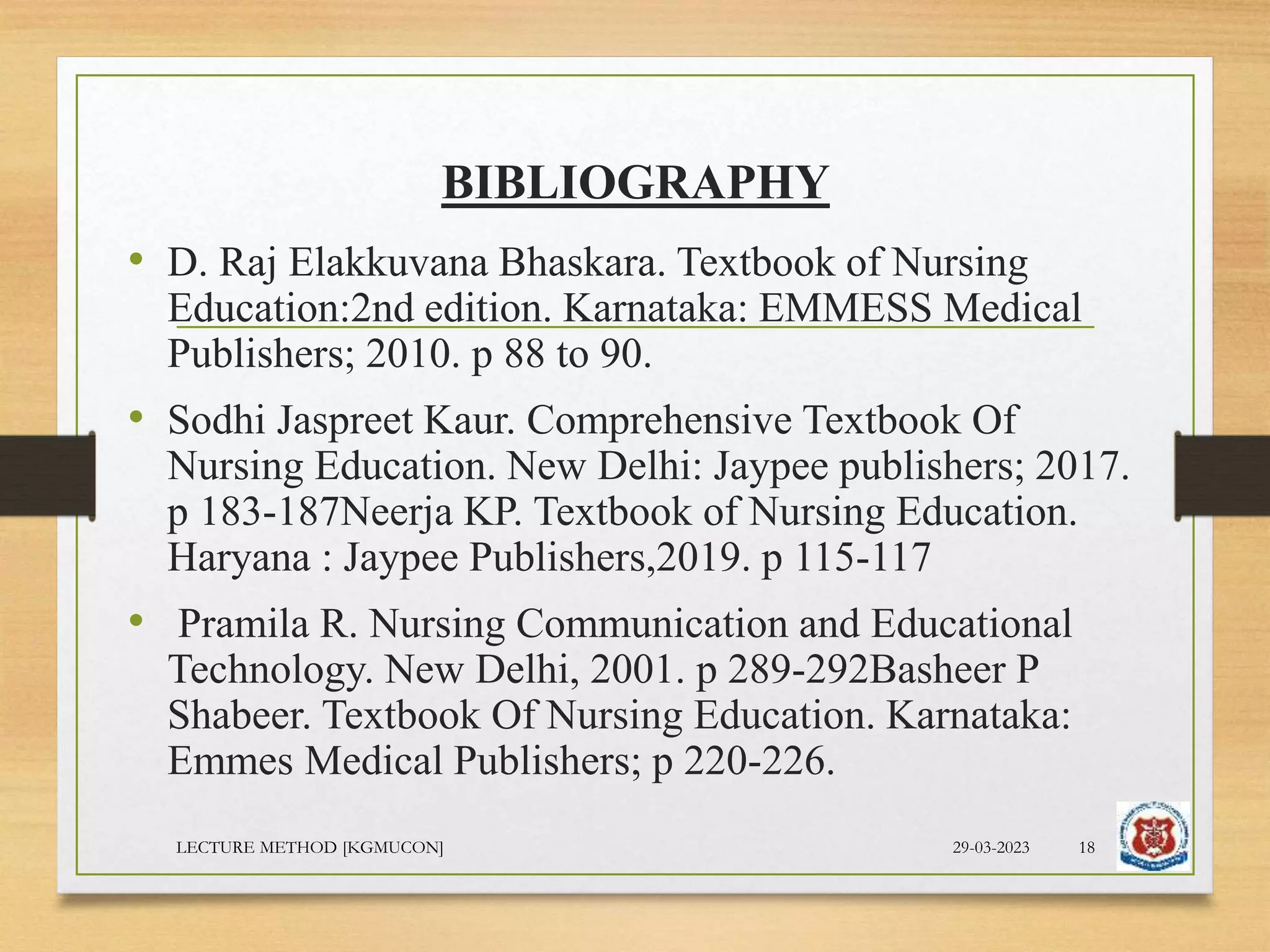 BIBLIOGRAPHY
• D. Raj Elakkuvana Bhaskara. Textbook of Nursing
Education:2nd edition. Karnataka: EMMESS Medical
Publishers; 2010. p 88 to 90.
• Sodhi Jaspreet Kaur. Comprehensive Textbook Of
Nursing Education. New Delhi: Jaypee publishers; 2017.
p 183-187Neerja KP. Textbook of Nursing Education.
Haryana : Jaypee Publishers,2019. p 115-117
• Pramila R. Nursing Communication and Educational
Technology. New Delhi, 2001. p 289-292Basheer P
Shabeer. Textbook Of Nursing Education. Karnataka:
Emmes Medical Publishers; p 220-226.
29-03-2023
LECTURE METHOD [KGMUCON] 18
 