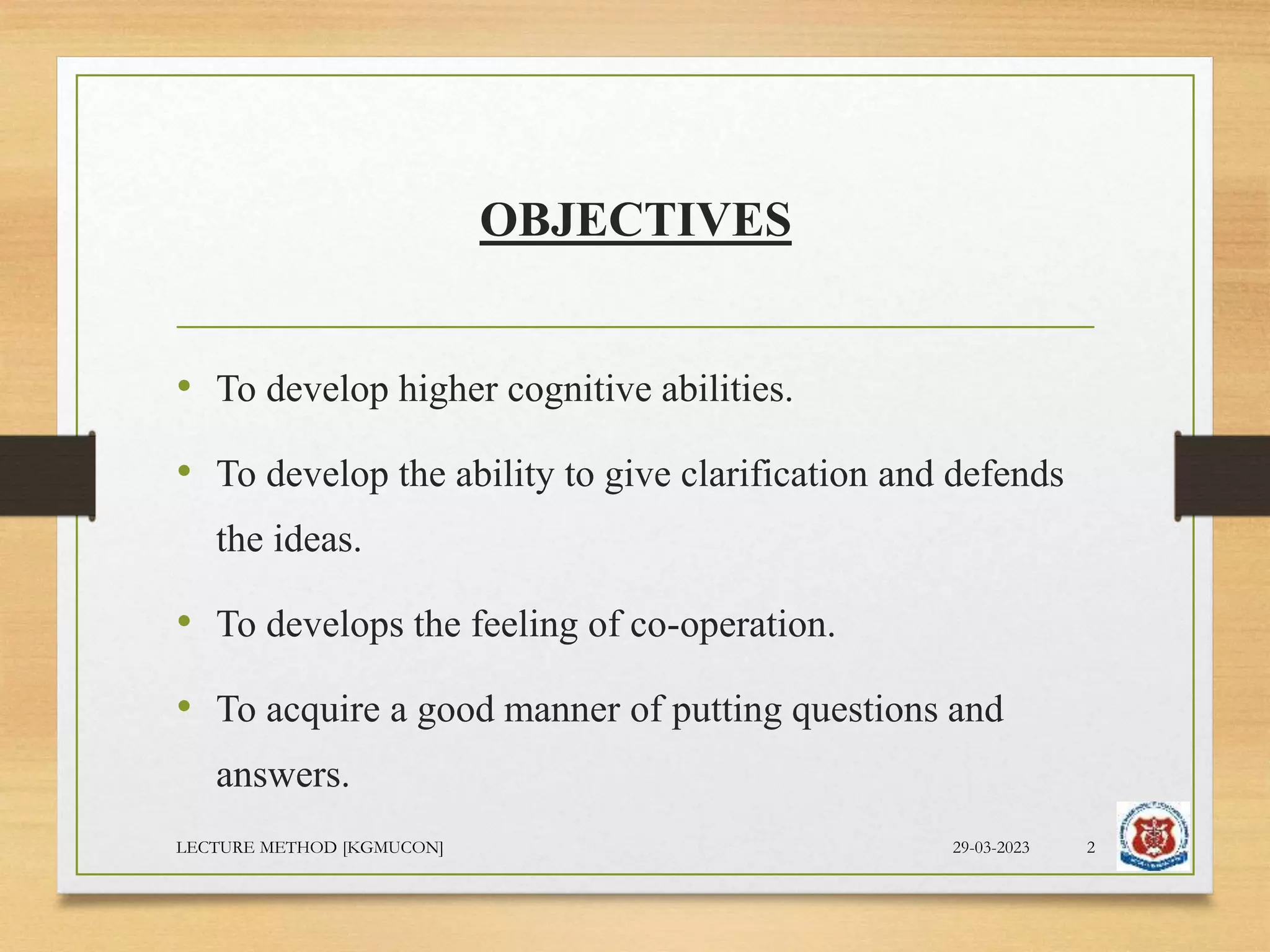 OBJECTIVES
• To develop higher cognitive abilities.
• To develop the ability to give clarification and defends
the ideas.
• To develops the feeling of co-operation.
• To acquire a good manner of putting questions and
answers.
29-03-2023
LECTURE METHOD [KGMUCON] 2
 