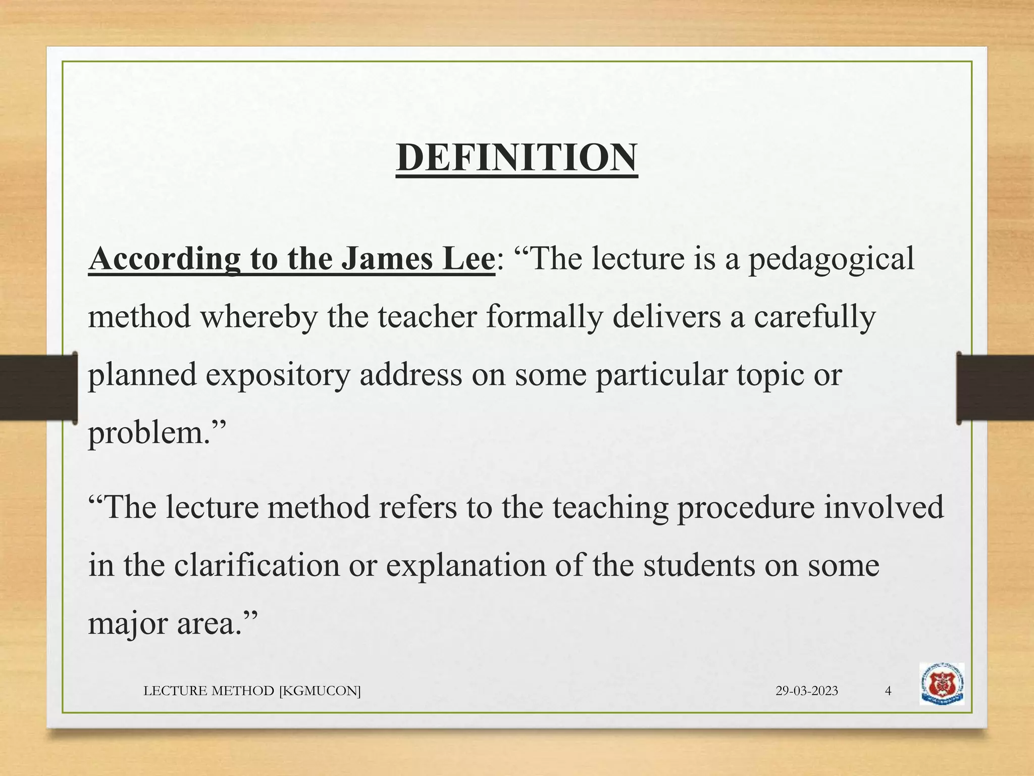 DEFINITION
According to the James Lee: “The lecture is a pedagogical
method whereby the teacher formally delivers a carefully
planned expository address on some particular topic or
problem.”
“The lecture method refers to the teaching procedure involved
in the clarification or explanation of the students on some
major area.”
29-03-2023
LECTURE METHOD [KGMUCON] 4
 
