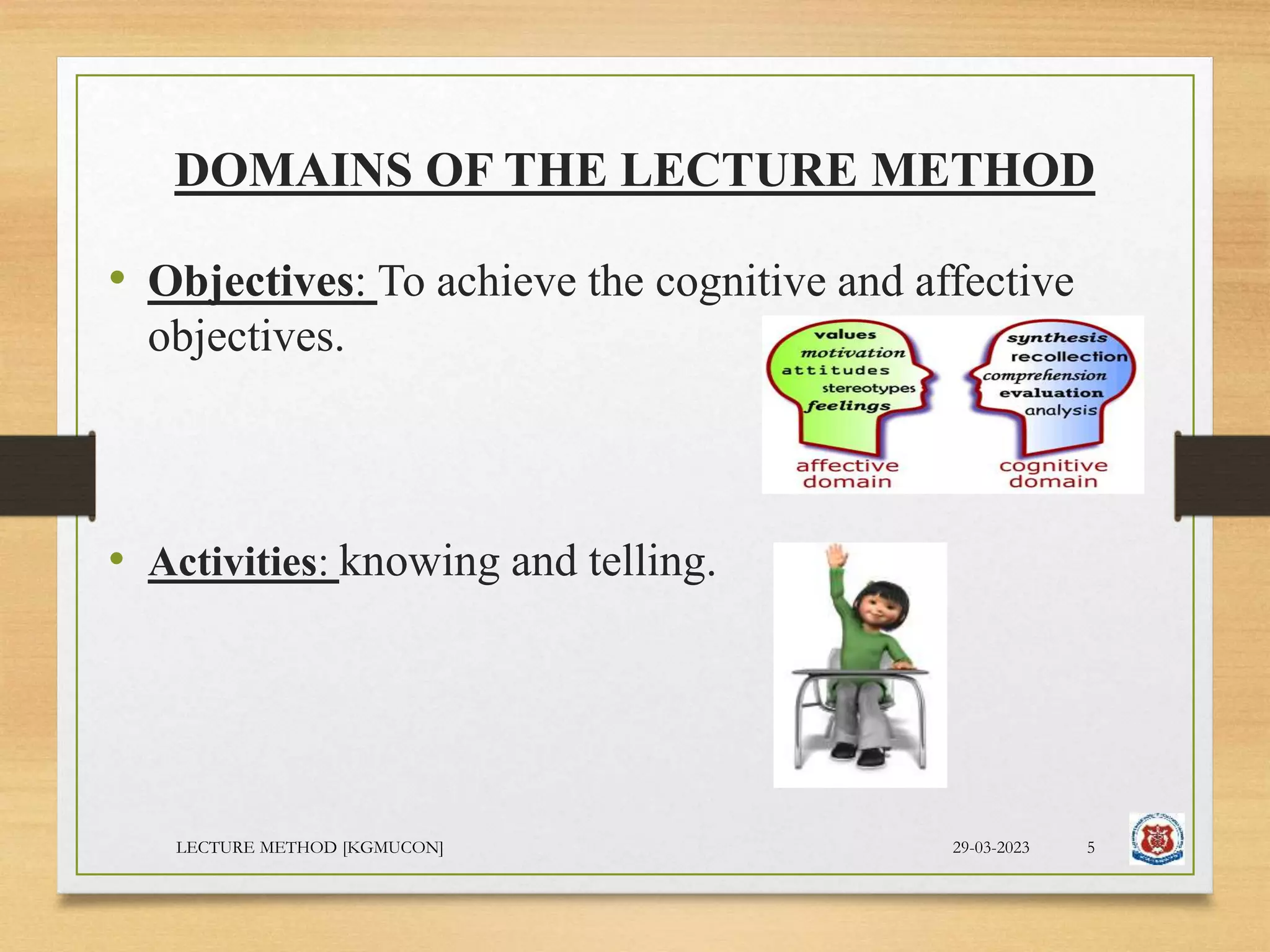 DOMAINS OF THE LECTURE METHOD
• Objectives: To achieve the cognitive and affective
objectives.
• Activities: knowing and telling.
29-03-2023
LECTURE METHOD [KGMUCON] 5
 