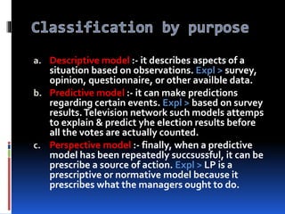 a. Descriptive model :- it describes aspects of a
situation based on observations. Expl > survey,
opinion, questionnaire, or other availble data.
b. Predictive model :- it can make predictions
regarding certain events. Expl > based on survey
results.Television network such models attemps
to explain & predict yhe election results before
all the votes are actually counted.
c. Perspective model :- finally, when a predictive
model has been repeatedly succsussful, it can be
prescribe a source of action. Expl > LP is a
prescriptive or normative model because it
prescribes what the managers ought to do.
 