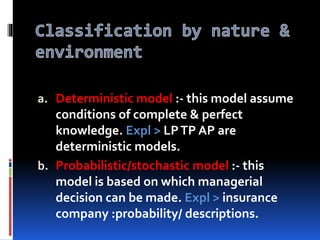 a. Deterministic model :- this model assume
conditions of complete & perfect
knowledge. Expl > LPTP AP are
deterministic models.
b. Probabilistic/stochastic model :- this
model is based on which managerial
decision can be made. Expl > insurance
company :probability/ descriptions.
 
