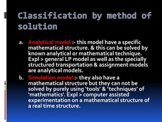 a. Analytical model :- this model have a specific
mathematical structure. & this can be solved by
known analytical or mathematical technique.
Expl > general LP model as well as the specially
structured transportation & assignment models
are analytical models.
b. Simulation model :- they also have a
mathematical structure but they can not be
solved by purely using ‘tools’ & ‘techniques’ of
‘mathematics'. Expl > computer assisted
experimentation on a mathematical structure of
a real time structure.
 