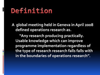 A global meeting held in Geneva in April 2008
defined operations research as.
“Any research producing practically.
Usable knowledge which can improve
programme implementation regardless of
the type of research research falls falls with
in the boundaries of operations research”.
 