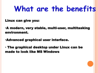 Linux can give you:
•A modern, very stable, multi-user, multitasking
environment.
•Advanced graphical user interface.
• The graphical desktop under Linux can be
made to look like MS Windows
What are the benefits
 