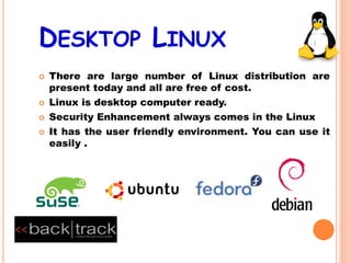DESKTOP LINUX
 There are large number of Linux distribution are
present today and all are free of cost.
 Linux is desktop computer ready.
 Security Enhancement always comes in the Linux
 It has the user friendly environment. You can use it
easily .
 