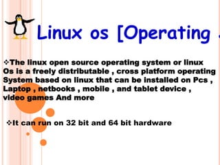 Linux os [Operating S
The linux open source operating system or linux
Os is a freely distributable , cross platform operating
System based on linux that can be installed on Pcs ,
Laptop , netbooks , mobile , and tablet device ,
video games And more
It can run on 32 bit and 64 bit hardware
 
