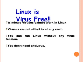 Windows Viruses cannot work in Linux
Viruses cannot effect is at any cost.
You can run Linux without any virus
tension.
You don’t need antivirus.
Linux is
Virus Free!!
 