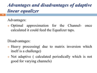 Advantages and disadvantages of adaptive
linear equalizer
Advantages:
 Optimal approximation for the Channel- once
calculated it could feed the Equalizer taps.
Disadvantages:
 Heavy processing( due to matrix inversion which
itself is a challenge)
 Not adaptive ( calculated periodically which is not
good for varying channels)
16
 