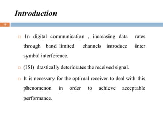 Introduction
 In digital communication , increasing data rates
through band limited channels introduce inter
symbol interference.
 (ISI) drastically deteriorates the received signal.
 It is necessary for the optimal receiver to deal with this
phenomenon in order to achieve acceptable
performance.
19
 