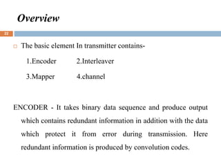 Overview
 The basic element In transmitter contains-
1.Encoder 2.Interleaver
3.Mapper 4.channel
ENCODER - It takes binary data sequence and produce output
which contains redundant information in addition with the data
which protect it from error during transmission. Here
redundant information is produced by convolution codes.
22
 