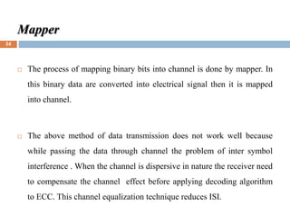 Mapper
 The process of mapping binary bits into channel is done by mapper. In
this binary data are converted into electrical signal then it is mapped
into channel.
 The above method of data transmission does not work well because
while passing the data through channel the problem of inter symbol
interference . When the channel is dispersive in nature the receiver need
to compensate the channel effect before applying decoding algorithm
to ECC. This channel equalization technique reduces ISI.
24
 