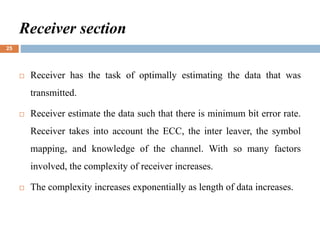 Receiver section
 Receiver has the task of optimally estimating the data that was
transmitted.
 Receiver estimate the data such that there is minimum bit error rate.
Receiver takes into account the ECC, the inter leaver, the symbol
mapping, and knowledge of the channel. With so many factors
involved, the complexity of receiver increases.
 The complexity increases exponentially as length of data increases.
25
 