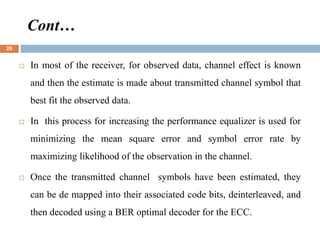  In most of the receiver, for observed data, channel effect is known
and then the estimate is made about transmitted channel symbol that
best fit the observed data.
 In this process for increasing the performance equalizer is used for
minimizing the mean square error and symbol error rate by
maximizing likelihood of the observation in the channel.
 Once the transmitted channel symbols have been estimated, they
can be de mapped into their associated code bits, deinterleaved, and
then decoded using a BER optimal decoder for the ECC.
Cont…
26
 